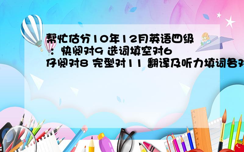 帮忙估分10年12月英语四级 ：快阅对9 选词填空对6 仔阅对8 完型对11 翻译及听力填词各对两个 作文一般