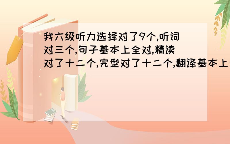 我六级听力选择对了9个,听词对三个,句子基本上全对,精读对了十二个,完型对了十二个,翻译基本上全对,