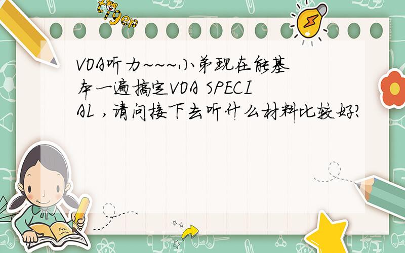 VOA听力~~~小弟现在能基本一遍搞定VOA SPECIAL ,请问接下去听什么材料比较好?