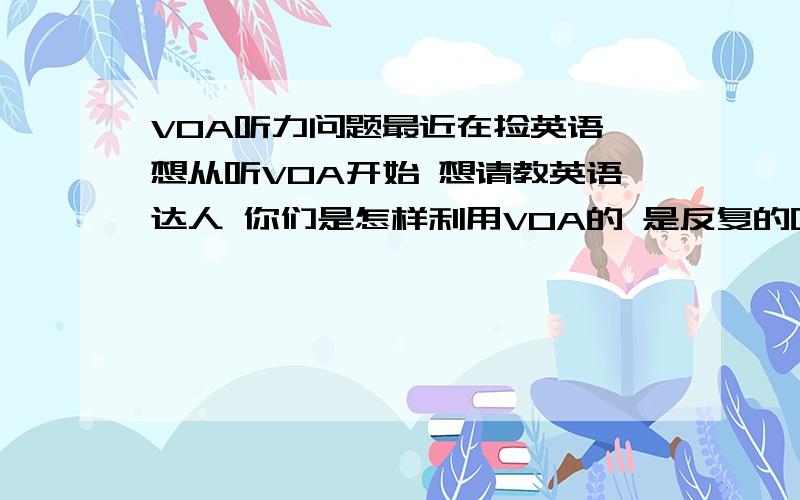 VOA听力问题最近在捡英语 想从听VOA开始 想请教英语达人 你们是怎样利用VOA的 是反复的听 还是 怎么样 我听了几回 有的认识的单词都听不出 而且VOA的连读还不是很多 怎么办啊