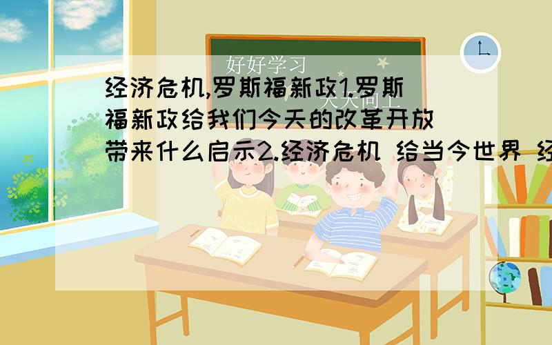 经济危机,罗斯福新政1.罗斯福新政给我们今天的改革开放 带来什么启示2.经济危机 给当今世界 经济发展留下什么教训