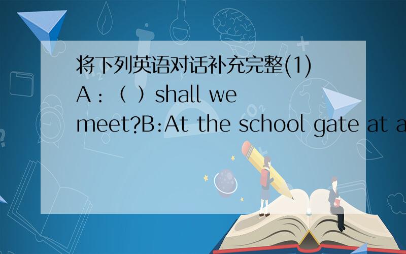 将下列英语对话补充完整(1)A：（ ）shall we meet?B:At the school gate at about five.(2)A:( )wrong with you?B:I've got a fever.(3)A:( B:I learned a lot from people aroound me.