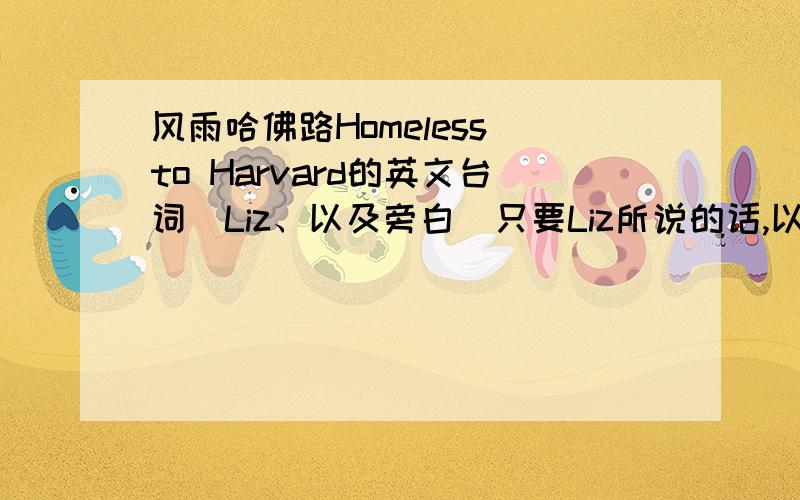 风雨哈佛路Homeless to Harvard的英文台词（Liz、以及旁白）只要Liz所说的话,以及旁白的话真的很好的一部影片~p.s.现在没很多时间,我的英语也没好到那种程度,不然,我一定很努力地自己把英文台