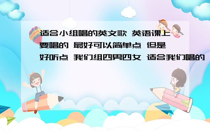 适合小组唱的英文歌 英语课上要唱的 最好可以简单点 但是好听点 我们组四男四女 适合我们唱的 简单好听的英文歌曲