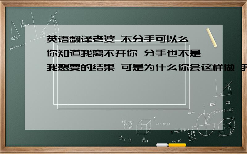 英语翻译老婆 不分手可以么 你知道我离不开你 分手也不是我想要的结果 可是为什么你会这样做 我好难受 我爱你 不是单纯的喜欢 我真真正正的爱 你懂么 我想让我们有个美好的结局 并不