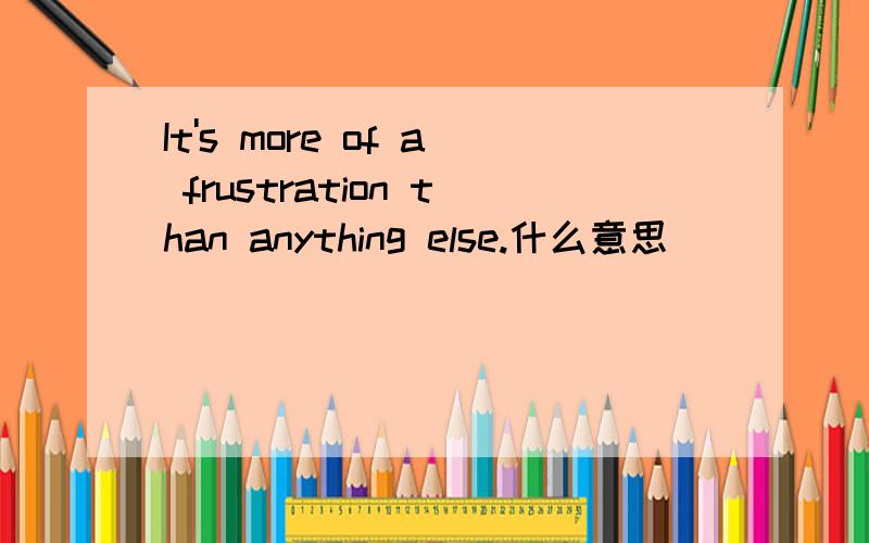 It's more of a frustration than anything else.什么意思