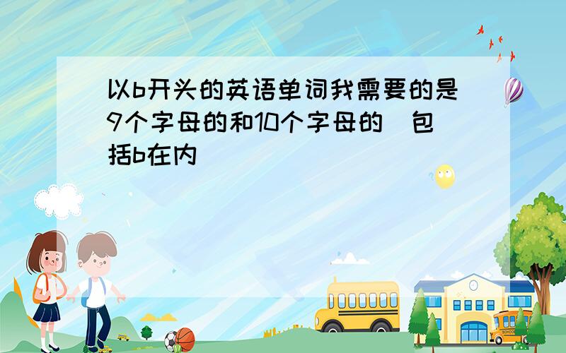 以b开头的英语单词我需要的是9个字母的和10个字母的（包括b在内）