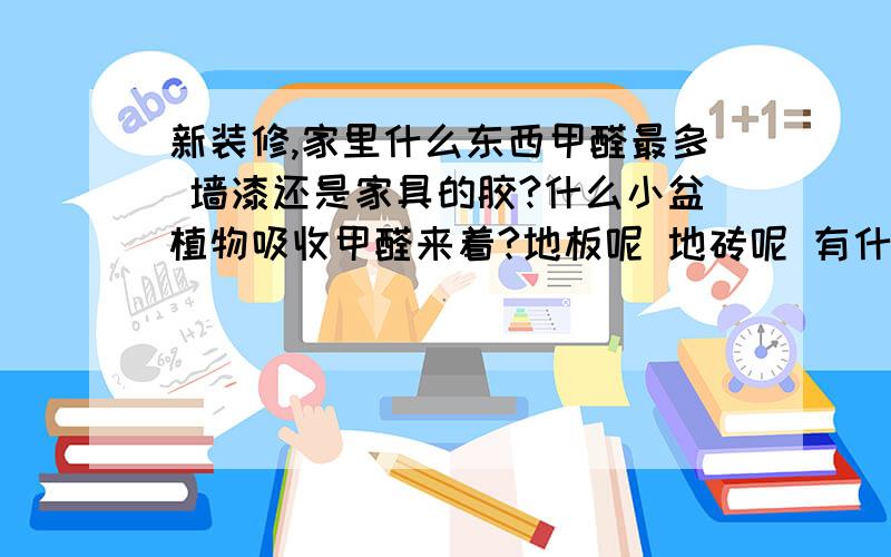 新装修,家里什么东西甲醛最多 墙漆还是家具的胶?什么小盆植物吸收甲醛来着?地板呢 地砖呢 有什么办法 开窗通风要多久?相关知识的人说啊