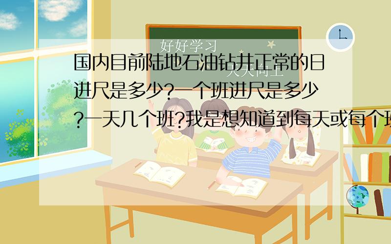 国内目前陆地石油钻井正常的日进尺是多少?一个班进尺是多少?一天几个班?我是想知道到每天或每个班要接多少单根,我要设计个钻具排放架.还有目前国内常用的钻杆有几种规格?什么情况下