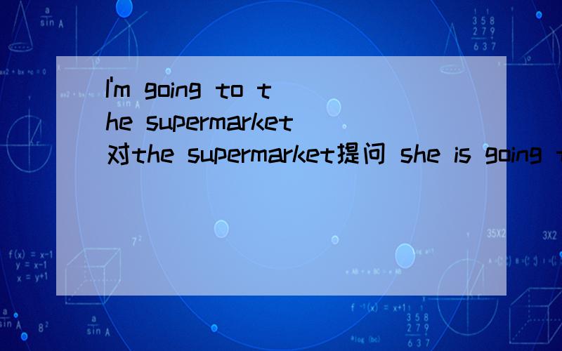 I'm going to the supermarket对the supermarket提问 she is going to do her homework对do herhomework提问 Ben is going to play basketall tomorrow改为一般疑问句 She is going shopping改为将来时 There is an orange in the basket改为复数