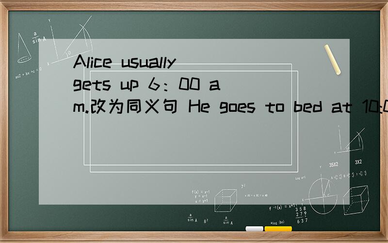 Alice usually gets up 6：00 am.改为同义句 He goes to bed at 10:00 in the eveningat 10:00 划线提问