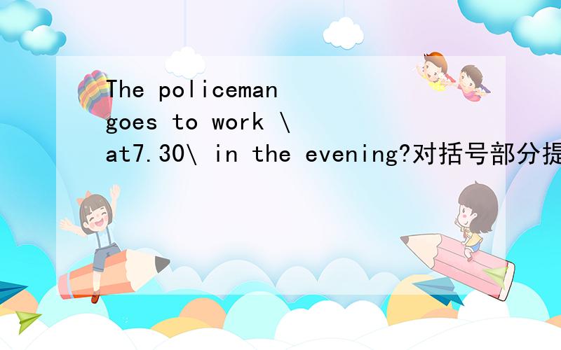 The policeman goes to work \at7.30\ in the evening?对括号部分提问.