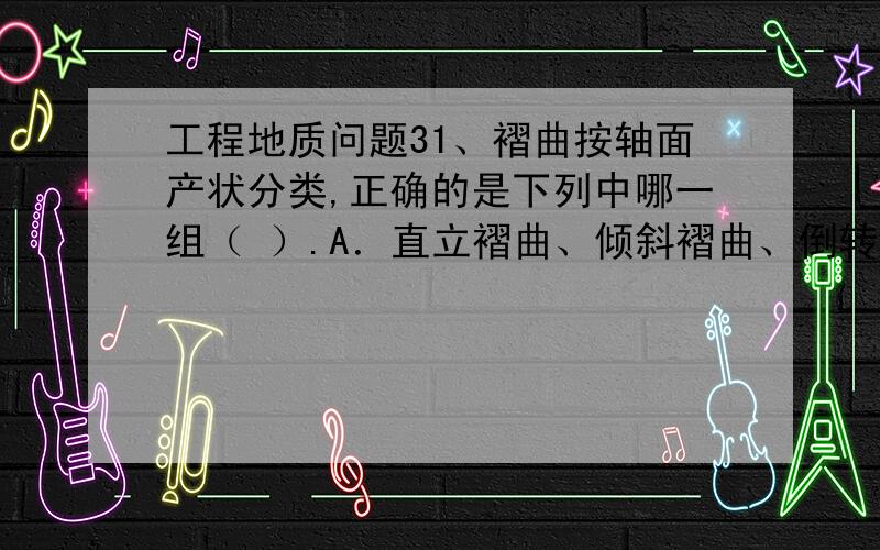 工程地质问题31、褶曲按轴面产状分类,正确的是下列中哪一组（ ）.A．直立褶曲、倾斜褶曲、倒转褶曲、平卧褶曲B．直立褶曲、平卧褶曲、倾伏褶曲、倒转褶曲C．倾斜褶曲、水平褶曲、直