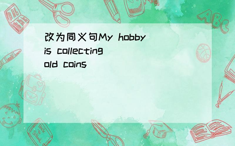 改为同义句My hobby is collecting old coins