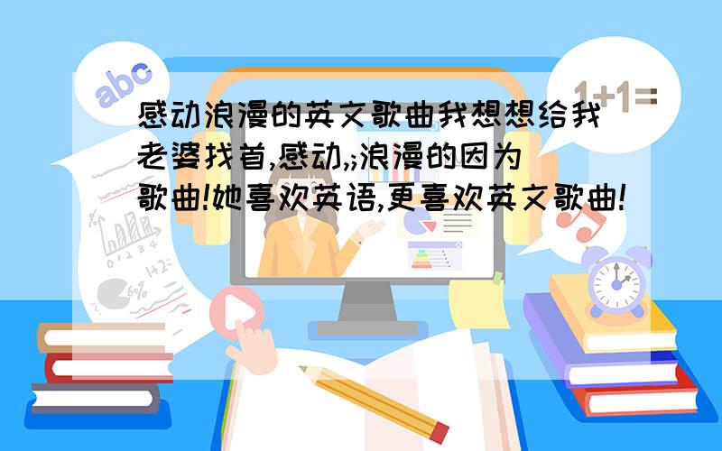 感动浪漫的英文歌曲我想想给我老婆找首,感动,;浪漫的因为歌曲!她喜欢英语,更喜欢英文歌曲!