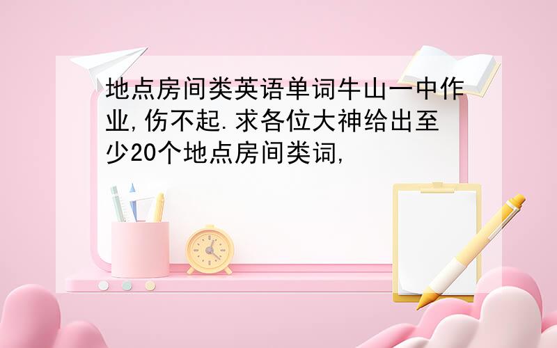 地点房间类英语单词牛山一中作业,伤不起.求各位大神给出至少20个地点房间类词,