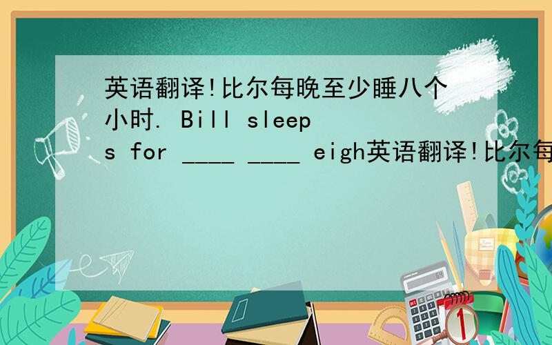 英语翻译!比尔每晚至少睡八个小时. Bill sleeps for ____ ____ eigh英语翻译!比尔每晚至少睡八个小时.Bill sleeps for ____ ____ eight hours every night.刘丽比刘英外向的多.Liu LI is ___ ___ more ___ than Liu ying.很着