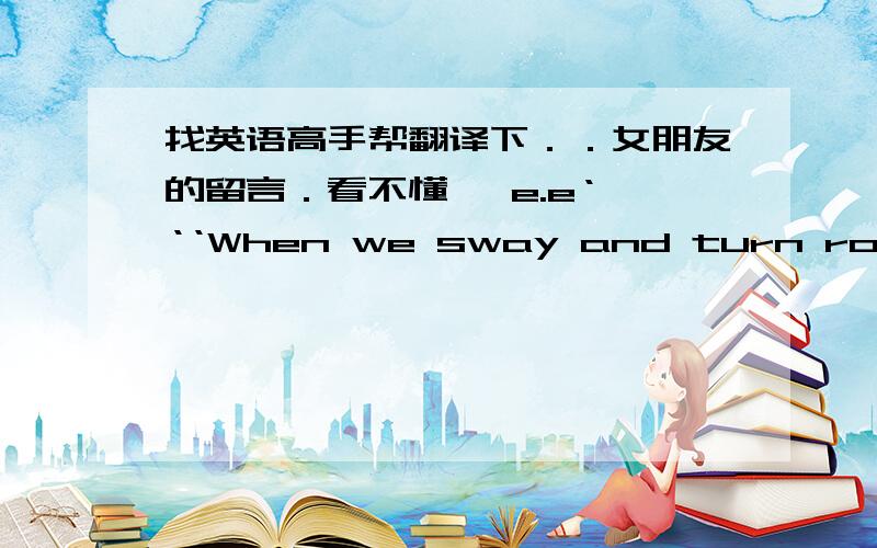 找英语高手帮翻译下．．女朋友的留言．看不懂   e.e‘‘‘When we sway and turn round and round and round It