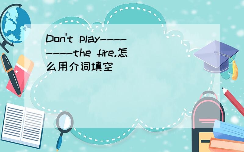 Don't play--------the fire.怎么用介词填空