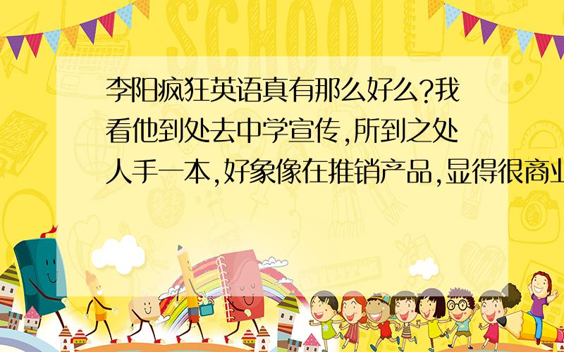 李阳疯狂英语真有那么好么?我看他到处去中学宣传,所到之处人手一本,好象像在推销产品,显得很商业,让我想起了电视购物里那些夸张的东西,但是也是有所不同的,电视购物里的产品过一阵就