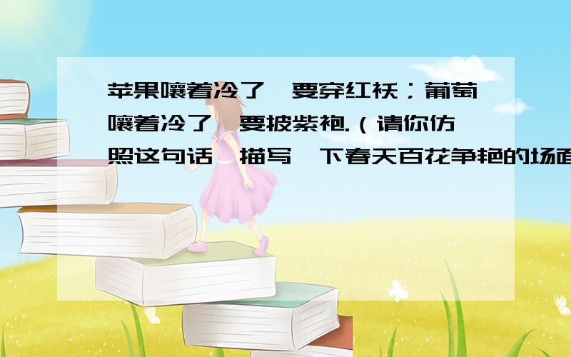 苹果嚷着冷了,要穿红袄；葡萄嚷着冷了,要披紫袍.（请你仿照这句话,描写一下春天百花争艳的场面）