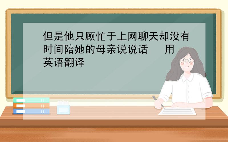 但是他只顾忙于上网聊天却没有时间陪她的母亲说说话   用英语翻译