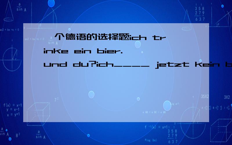 一个德语的选择题ich trinke ein bier.und du?ich____ jetzt kein biera esseb habec magd moege还有接着是ich bestelle mir lieber ___ apfelsafta denb derc eind einen