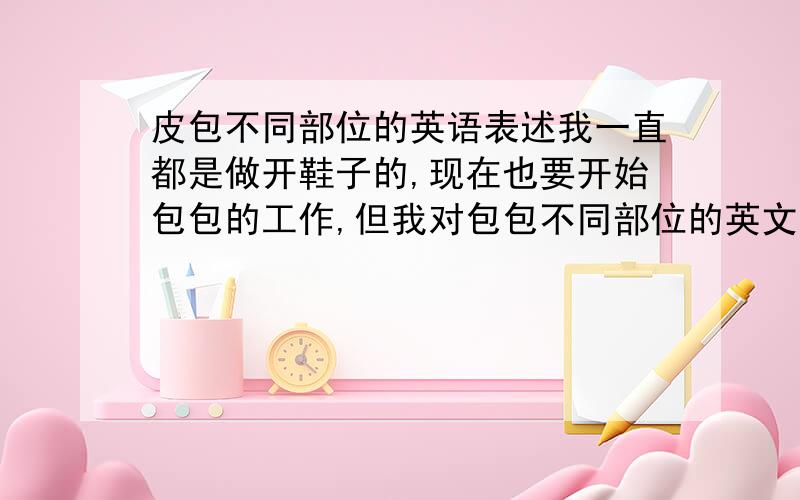 皮包不同部位的英语表述我一直都是做开鞋子的,现在也要开始包包的工作,但我对包包不同部位的英文表述并不清楚,例如前幅-FRONT PANEL,后幅-BACK PANNEL,耳仔-EAR,俐仔-TONGUE,摄骨-PIPING.,越多越好.