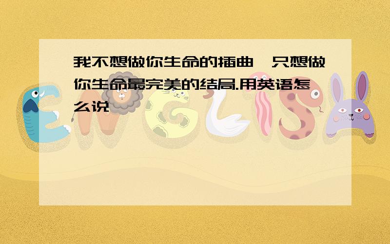 我不想做你生命的插曲,只想做你生命最完美的结局.用英语怎么说