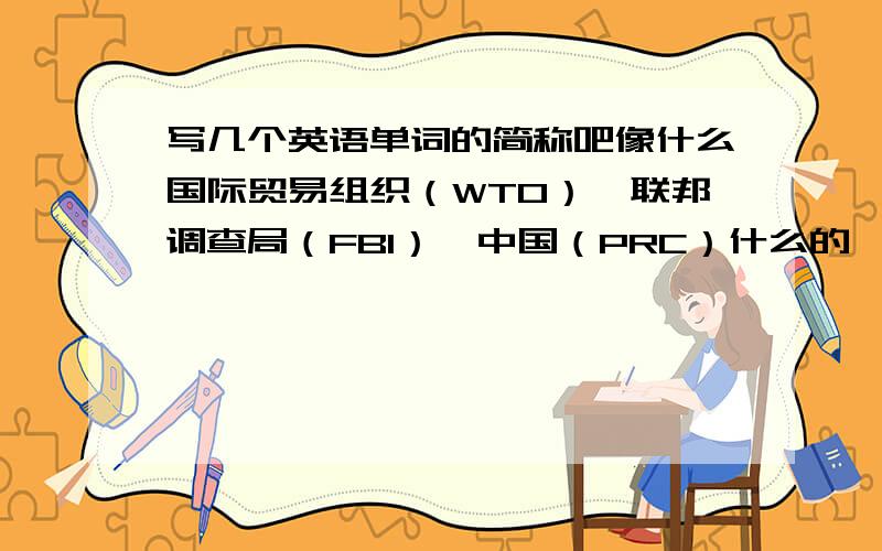 写几个英语单词的简称吧像什么国际贸易组织（WTO）,联邦调查局（FBI）,中国（PRC）什么的,机构组织的简称,还有像什么国际卫生组织什么的.