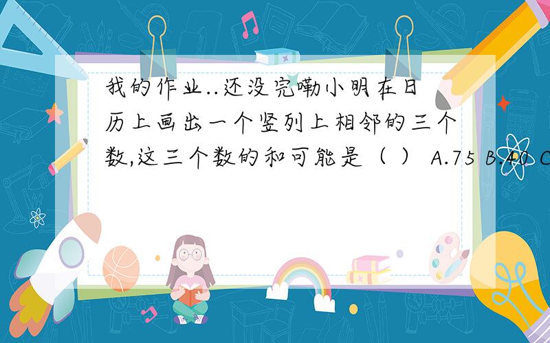 我的作业..还没完嘞小明在日历上画出一个竖列上相邻的三个数,这三个数的和可能是（ ） A.75 B.40 C.27 D.18 三个连续偶数的和是18,它们的积是（ ） A.18 B.21 C.192 D.480 个两位数,若十位数字是x,个