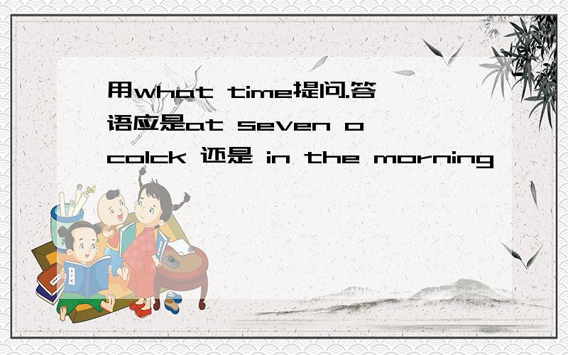 用what time提问.答语应是at seven o'colck 还是 in the morning