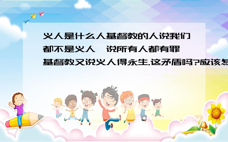 义人是什么人基督教的人说我们都不是义人,说所有人都有罪,基督教又说义人得永生.这矛盾吗?应该怎么理解?那么我们可以成为义人吗?以后我们一切都遵循上帝的旨意就可以成为义人吗?