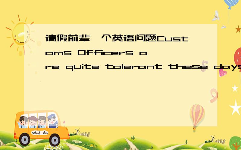 请假前辈一个英语问题Customs Officers are quite tolerant these days,but they can still stop you when you are going through the Green Channel and have nothing to declare.Even really honest people are often made to feel guilty.The hardened pro