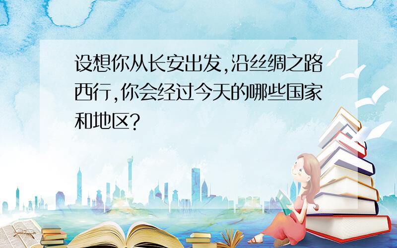 设想你从长安出发,沿丝绸之路西行,你会经过今天的哪些国家和地区?