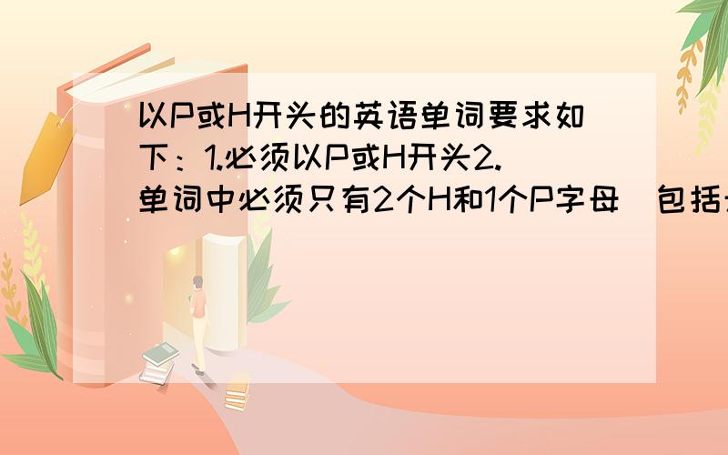 以P或H开头的英语单词要求如下：1.必须以P或H开头2.单词中必须只有2个H和1个P字母（包括开头的那个）3.人名,地名或其他东西或形容词,副词等,皆可.