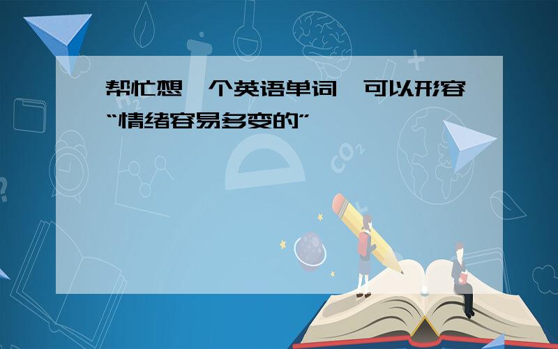 帮忙想一个英语单词,可以形容“情绪容易多变的”