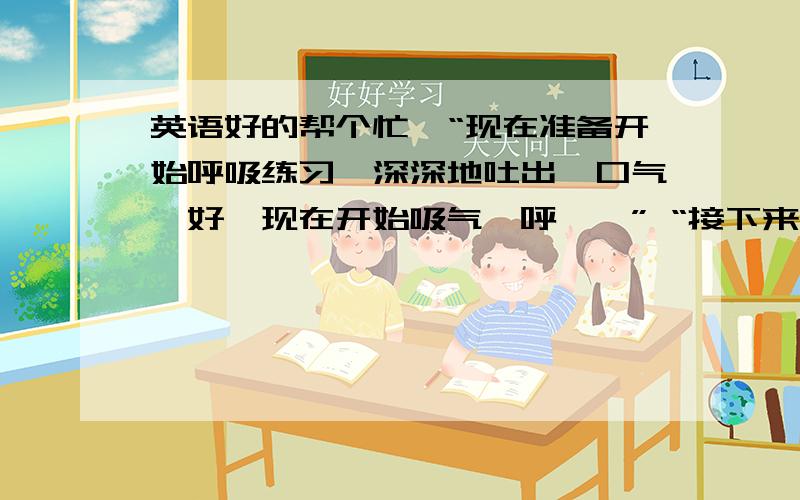 英语好的帮个忙,“现在准备开始呼吸练习,深深地吐出一口气,好,现在开始吸气,呼……” “接下来我们要一起看动画片了,仔细看哦……”“看看老师又带来什么好东西了……”