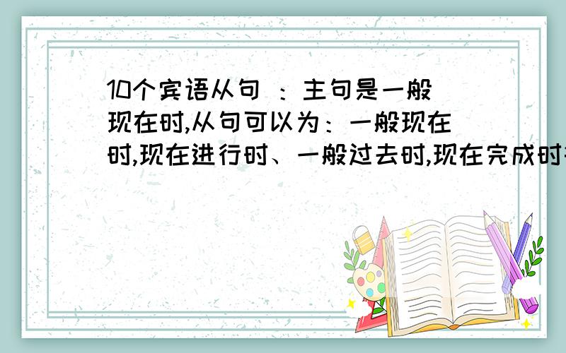 10个宾语从句 ：主句是一般现在时,从句可以为：一般现在时,现在进行时、一般过去时,现在完成时等,快