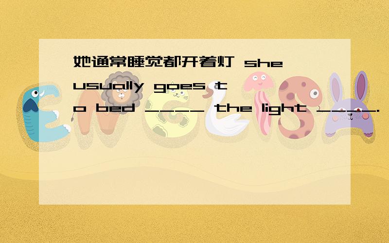 她通常睡觉都开着灯 she usually goes to bed ____ the light ____.