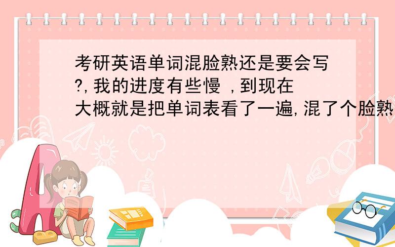 考研英语单词混脸熟还是要会写?,我的进度有些慢 ,到现在大概就是把单词表看了一遍,混了个脸熟,勉勉强强能认出来.但是不会拼写,现在真题还没开始做 不知道是把单词背熟一些就还是开始