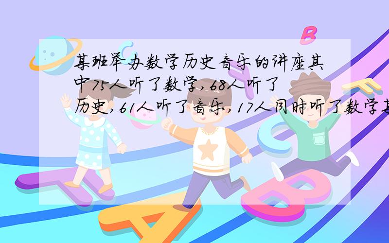 某班举办数学历史音乐的讲座其中75人听了数学,68人听了历史,61人听了音乐,17人同时听了数学某班举办数学历史音乐的讲座其中75人听了数学,68人听了历史,61人听了音乐,17人同时听了数学,历