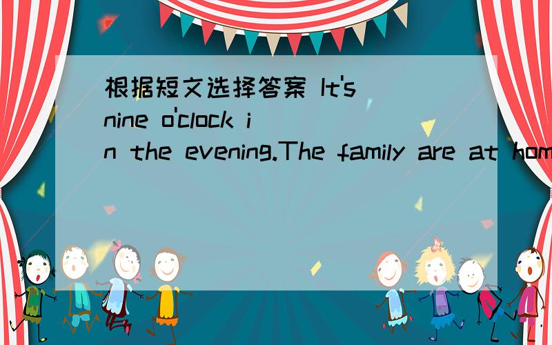 根据短文选择答案 It's nine o'clock in the evening.The family are at home.Jim's father issitting in a chair.He’s watching TV.His mother is standing near the window.She’s giving some food to Polly.Polly says,“Thanks!Thanks!” Where’s J