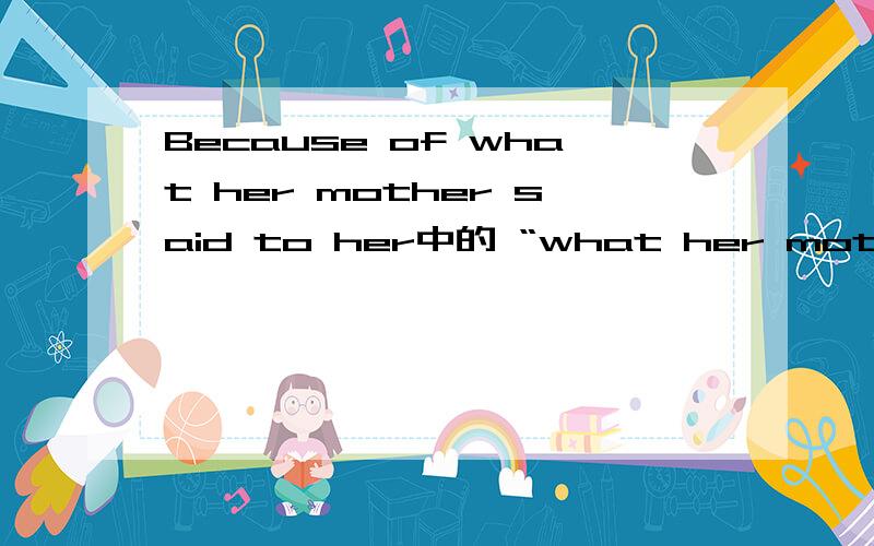 Because of what her mother said to her中的 “what her mother said to her” 是名词性质的词吗?麻烦说明一下,再举几个例子最好.