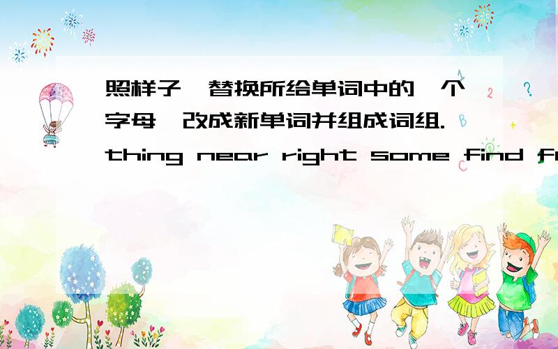 照样子,替换所给单词中的一个字母,改成新单词并组成词组.thing near right some find fur lake 分别组