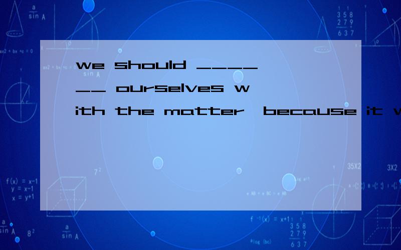 we should ______ ourselves with the matter,because it will have a great effect on our life.we should ______ ourselves with the matter,because it will have a  great effect on our life.A.concernB.combineC.convinceD.contain请解释下原因 谢谢