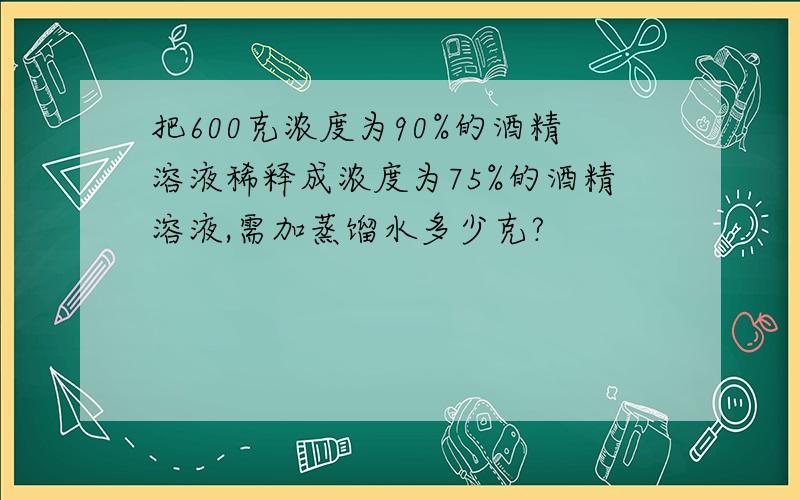 把600克浓度为90%的酒精溶液稀释成浓度为75%的酒精溶液,需加蒸馏水多少克?