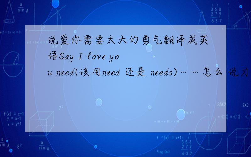 说爱你需要太大的勇气翻译成英语Say I love you need(该用need 还是 needs)……怎么 说才比较简单而有感情呢?