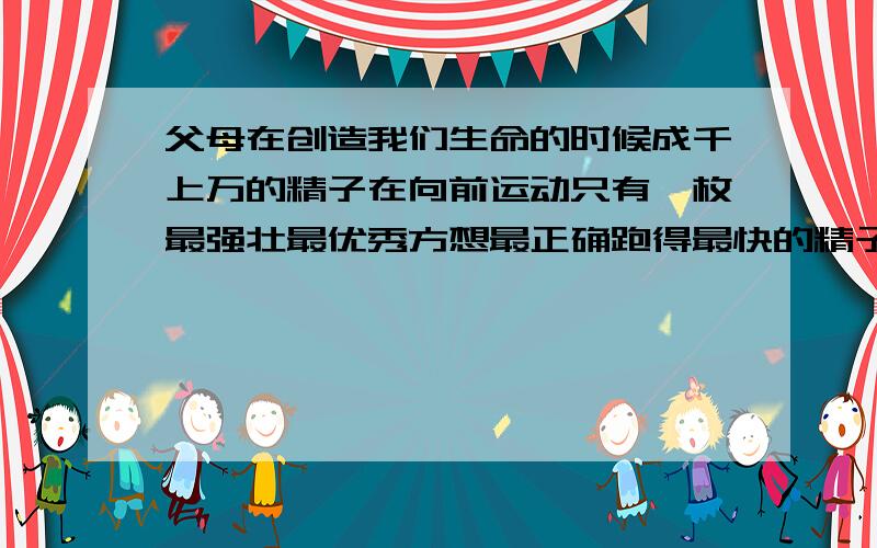 父母在创造我们生命的时候成千上万的精子在向前运动只有一枚最强壮最优秀方想最正确跑得最快的精子与卵细胞结合,形成了受精卵,我们的生命在这一刻诞生.所以说,我们原来是最优秀的,