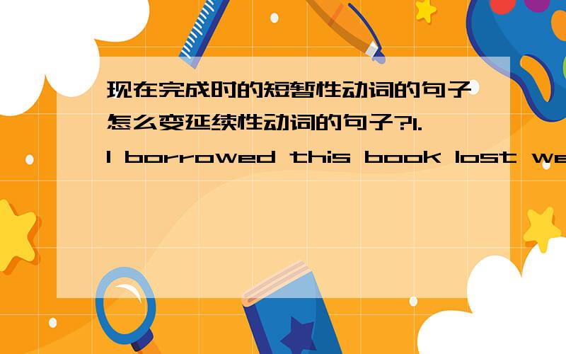 现在完成时的短暂性动词的句子怎么变延续性动词的句子?1.I borrowed this book lost week .2.The film standed half a hour ago.3.He joined the army 3 years ago.4.He left to XiiAn a week ago.5.His grandma died last month